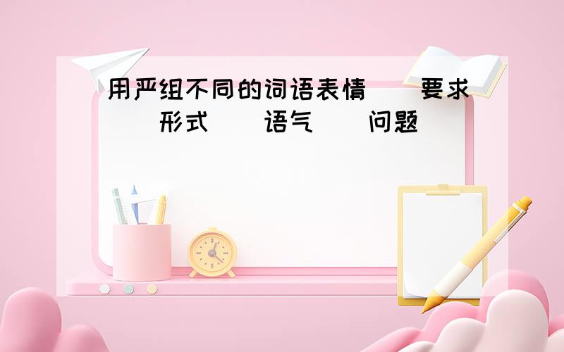 用严组不同的词语表情()要求()形式()语气()问题()