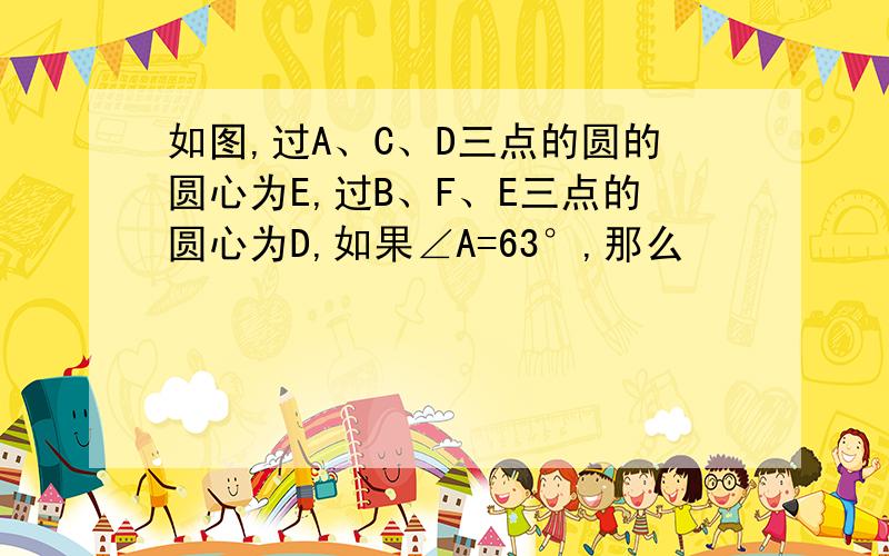 如图,过A、C、D三点的圆的圆心为E,过B、F、E三点的圆心为D,如果∠A=63°,那么