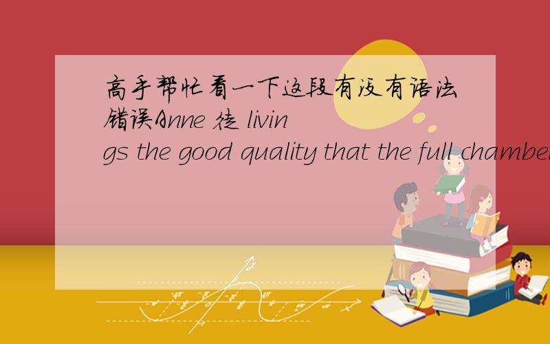 高手帮忙看一下这段有没有语法错误Anne 徒 livings the good quality that the full chamber praises people passionately,in the meantime again make public the myriad shapes in the society sharply of disgusting manner,with this mind which s