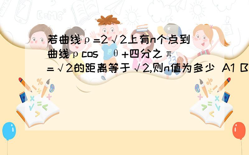 若曲线ρ=2√2上有n个点到曲线ρcos(θ+四分之π)=√2的距离等于√2,则n值为多少 A1 B 2 C3 D4最好带解题思路,