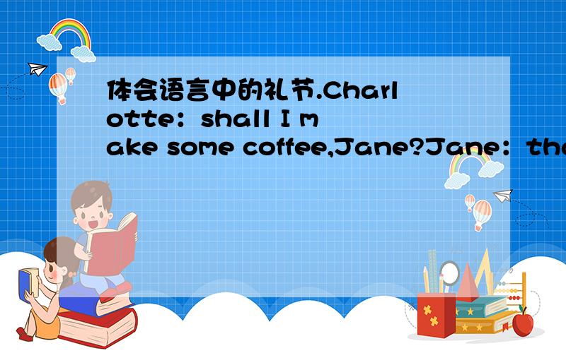 体会语言中的礼节.Charlotte：shall I make some coffee,Jane?Jane：that's a good idea,Charlotte.Charlotte：It's ready.Do you want any milk?Jane：Just a little,please.Charlotte：what about some sugar?Two teaspoonfuls?Jane：No,less than that