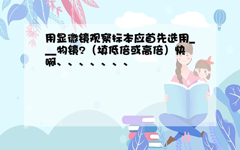 用显微镜观察标本应首先选用___物镜?（填低倍或高倍）快啊、、、、、、、