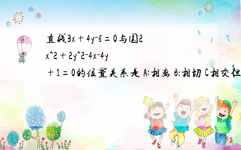 直线3x+4y-5=0与圆2x^2+2y^2-4x-4y+1=0的位置关系是 A:相离 B：相切 C相交但不经过圆心 D：相交且经过圆心