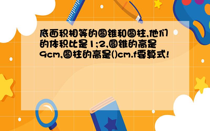 底面积相等的圆锥和圆柱,他们的体积比是1;2,圆锥的高是9cm,圆柱的高是()cm.f要算式!