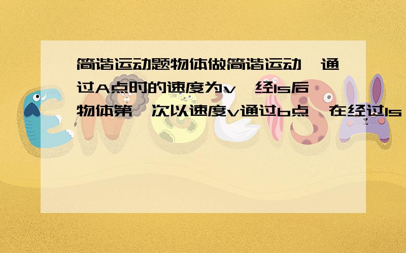 简谐运动题物体做简谐运动,通过A点时的速度为v,经1s后物体第一次以速度v通过b点,在经过1s,物体紧接着又通过b点.已知物体在2s内所走过的总路程为12cm,则该简谐运动的周期和振幅分别是多大?