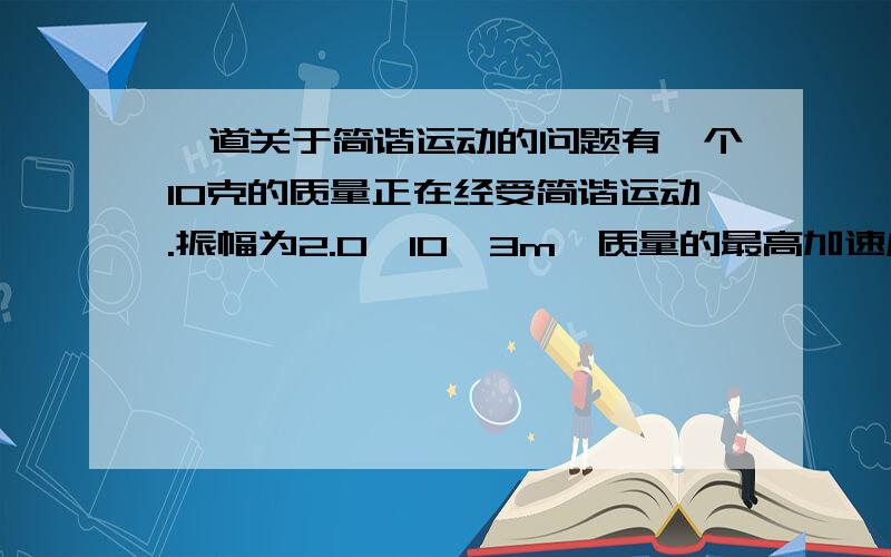 一道关于简谐运动的问题有一个10克的质量正在经受简谐运动.振幅为2.0*10^3m,质量的最高加速度为800m/s^2,相位常数为π/3 rad,求：1).运动周期2).质量的最大速度3).总机械能