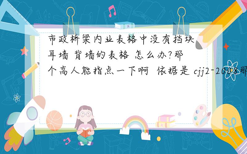 市政桥梁内业表格中没有挡块 耳墙 背墙的表格 怎么办?那个高人能指点一下啊  依据是 cjj2-2008那个规范  是自己做表格么.做表格按照什么要求来做?