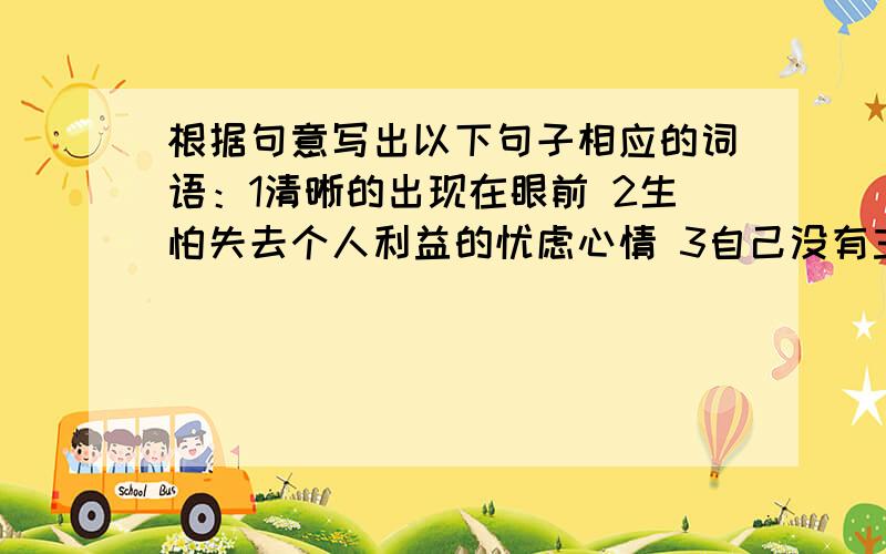 根据句意写出以下句子相应的词语：1清晰的出现在眼前 2生怕失去个人利益的忧虑心情 3自己没有主见,别人怎