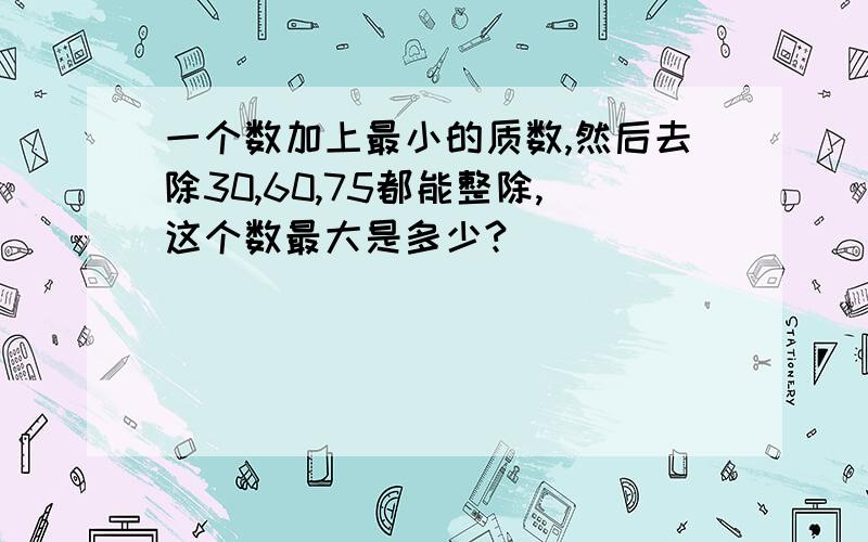 一个数加上最小的质数,然后去除30,60,75都能整除,这个数最大是多少?