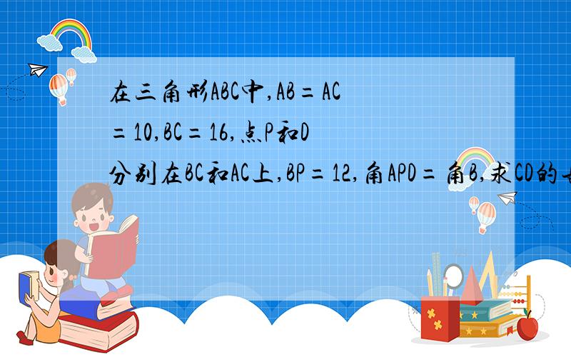在三角形ABC中,AB=AC=10,BC=16,点P和D分别在BC和AC上,BP=12,角APD=角B,求CD的长 的解法