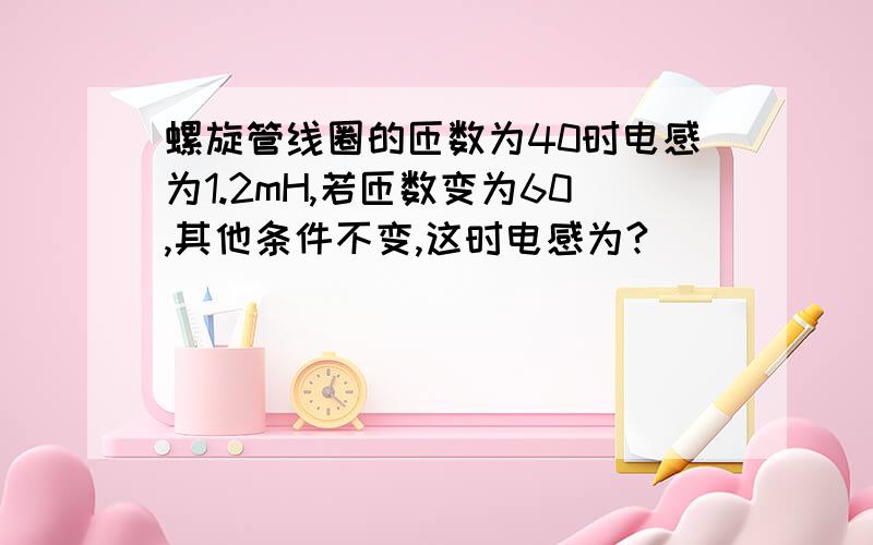 螺旋管线圈的匝数为40时电感为1.2mH,若匝数变为60,其他条件不变,这时电感为?