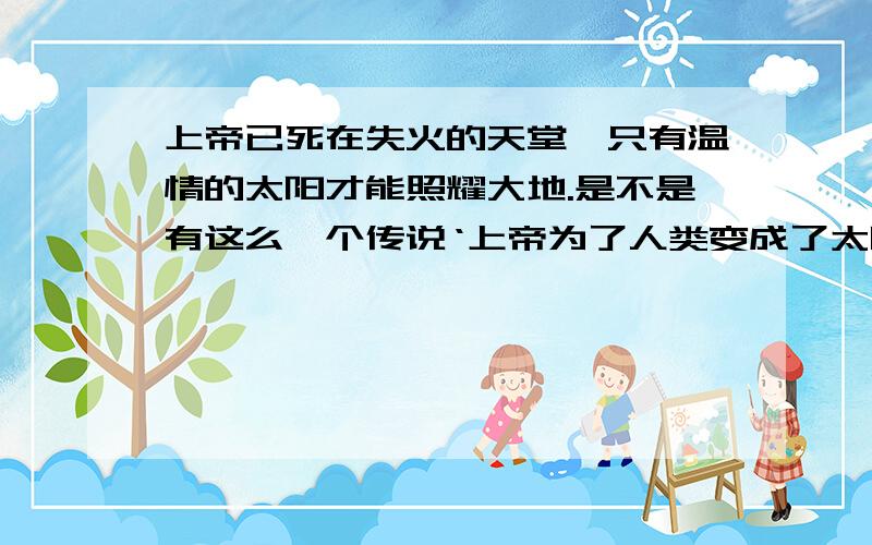 上帝已死在失火的天堂,只有温情的太阳才能照耀大地.是不是有这么一个传说‘上帝为了人类变成了太阳’,如果有,