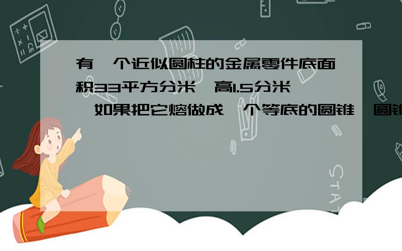 有一个近似圆柱的金属零件底面积33平方分米,高1.5分米,如果把它熔做成一个等底的圆锥,圆锥高是多少?请大家快一点回答，我明天还要交作业呢!谢谢了