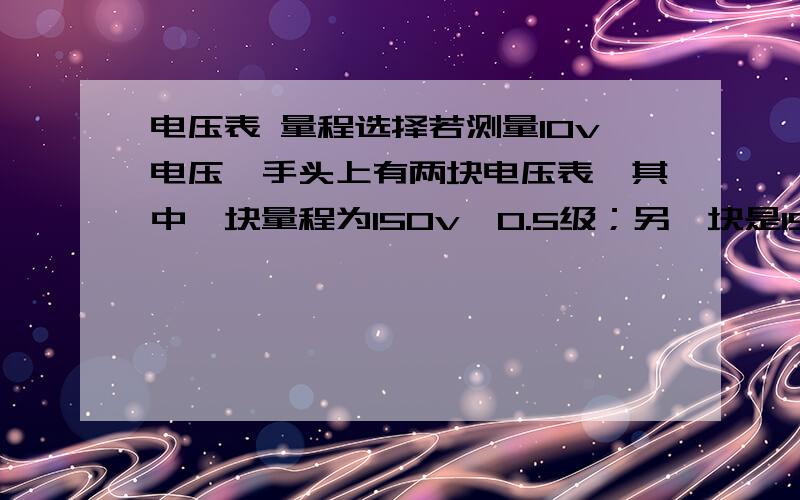 电压表 量程选择若测量10v电压,手头上有两块电压表,其中一块量程为150v,0.5级；另一块是15v,2.5级.问选哪一块电压表测量更准确?先计算测量误差量程为150V、0.5级,测量10V左右的电压误差为10*0.5