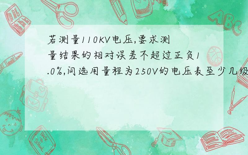 若测量110KV电压,要求测量结果的相对误差不超过正负1.0%,问选用量程为250V的电压表至少几级,