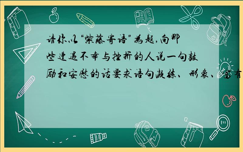 请你以“紫藤寄语”为题,向那些遭遇不幸与挫折的人说一句鼓励和安慰的话要求语句凝练、形象、富有哲理性.