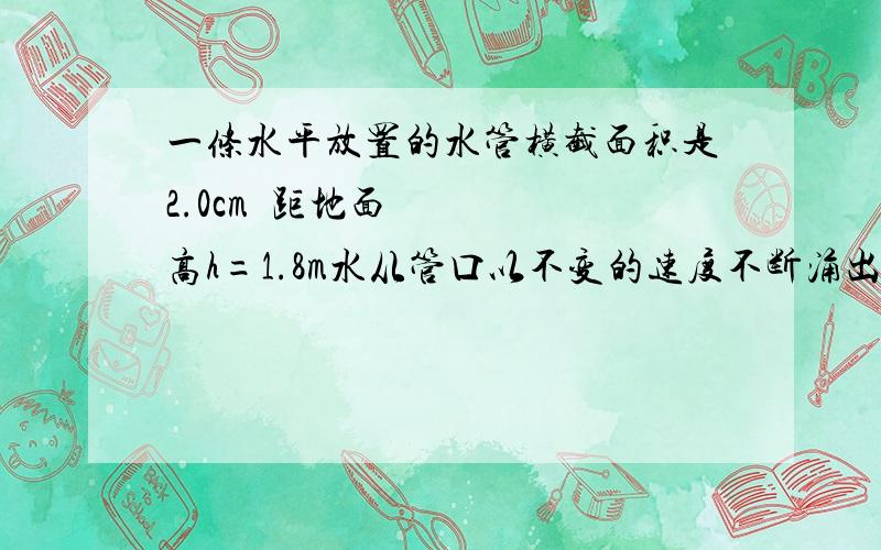 一条水平放置的水管横截面积是2.0cm²距地面高h=1.8m水从管口以不变的速度不断涌出,水落地的位置到管口的水平距离是0.9m,每秒内从管口流出的水是多大体积计算时设管口各处水的速度都