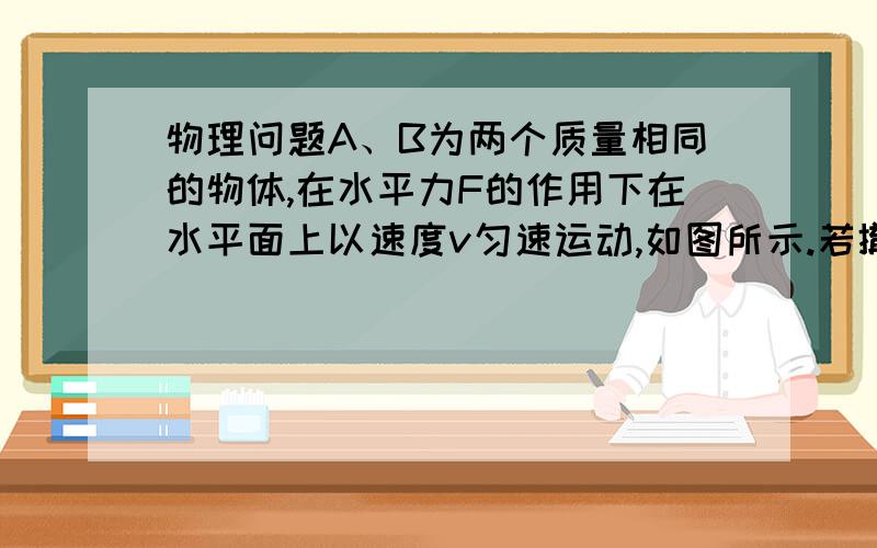 物理问题A、B为两个质量相同的物体,在水平力F的作用下在水平面上以速度v匀速运动,如图所示.若撤去力F后,两个物体仍能一起继续运动,则A、B两物体停止之前,B与地面之间的摩擦力大小为（