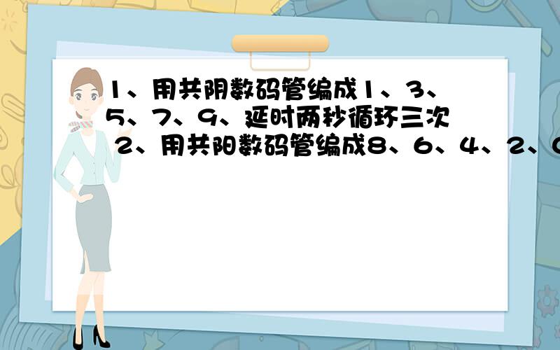 1、用共阴数码管编成1、3、5、7、9、延时两秒循环三次 2、用共阳数码管编成8、6、4、2、0延时两秒循环3、点亮红黄绿三个灯,循环两次,延时一秒4、顺序（依次）点亮绿、红、黄三个灯循环