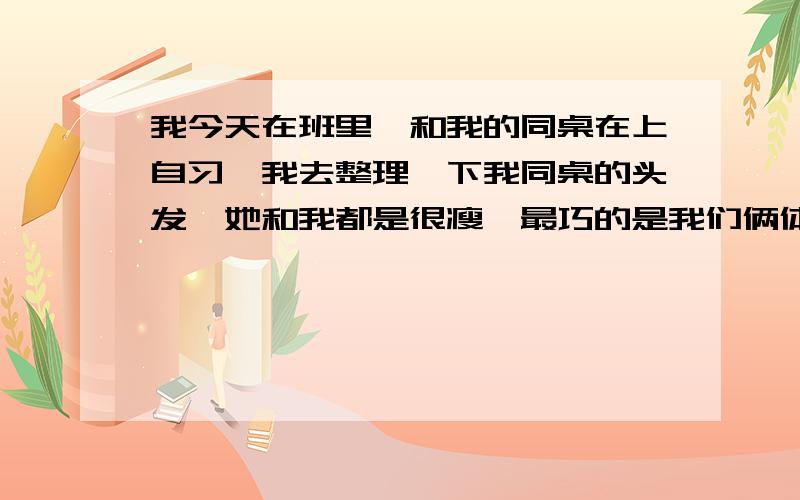 我今天在班里,和我的同桌在上自习,我去整理一下我同桌的头发,她和我都是很瘦,最巧的是我们俩体重都一样,她很漂亮,然后她说道：干什么?我说：怎么了?她又说：你说怎么了?把你的脏手拿