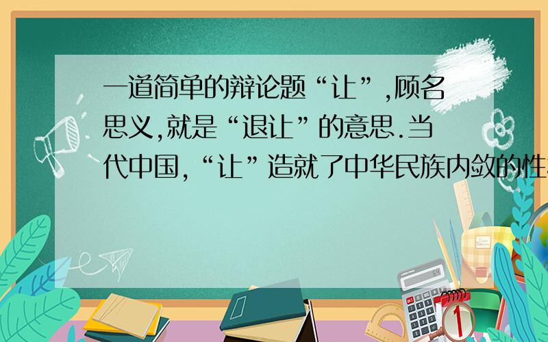 一道简单的辩论题“让”,顾名思义,就是“退让”的意思.当代中国,“让”造就了中华民族内敛的性格,以至于对外交往时显得有些软弱.因此,我们必须当仁不让.你可以选择说关观点是对的或