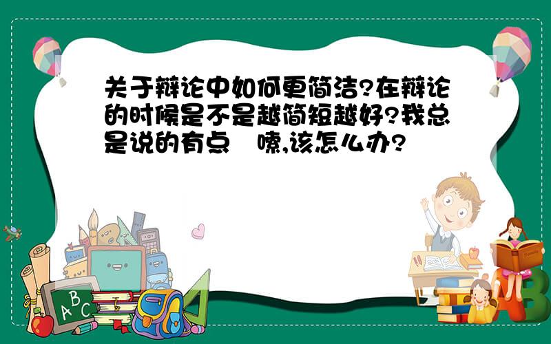 关于辩论中如何更简洁?在辩论的时候是不是越简短越好?我总是说的有点啰嗦,该怎么办?