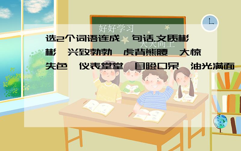 选2个词语连成一句话.文质彬彬,兴致勃勃,虎背熊腰,大惊失色,仪表堂堂,目瞪口呆,油光满面,神采奕奕,手舞足蹈,垂头丧气,摇头晃脑.