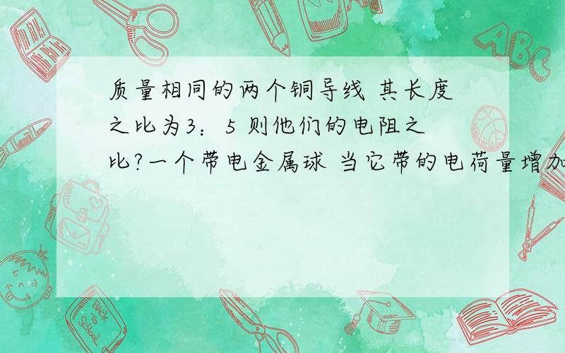 质量相同的两个铜导线 其长度之比为3：5 则他们的电阻之比?一个带电金属球 当它带的电荷量增加后 （稳定） 其内部场强怎样某电解池中 若在2s内各有1.0×10^19个两价正离子 和2.0×10^19个1价