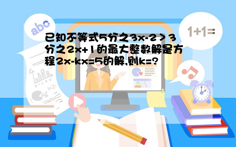 已知不等式5分之3x-2＞3分之2x+1的最大整数解是方程2x-kx=5的解,则k=?