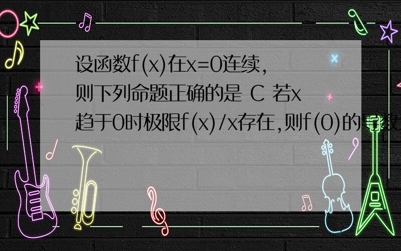 设函数f(x)在x=0连续,则下列命题正确的是 C 若x趋于0时极限f(x)/x存在,则f(0)的导数为0C怎么就对了呢?若x趋于0时极限f(x)/x存在只能推出f(0)＝0吧?