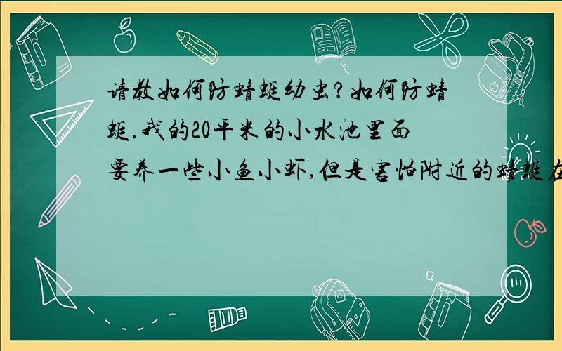 请教如何防蜻蜓幼虫?如何防蜻蜓.我的20平米的小水池里面要养一些小鱼小虾,但是害怕附近的蜻蜓在水里产卵,水中的蜻蜓幼虫是小鱼小虾的有力杀手,请教诸位如何防蜻蜓呢?