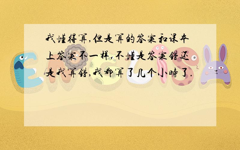 我懂得算,但是算的答案和课本上答案不一样,不懂是答案错还是我算错,我都算了几个小时了.