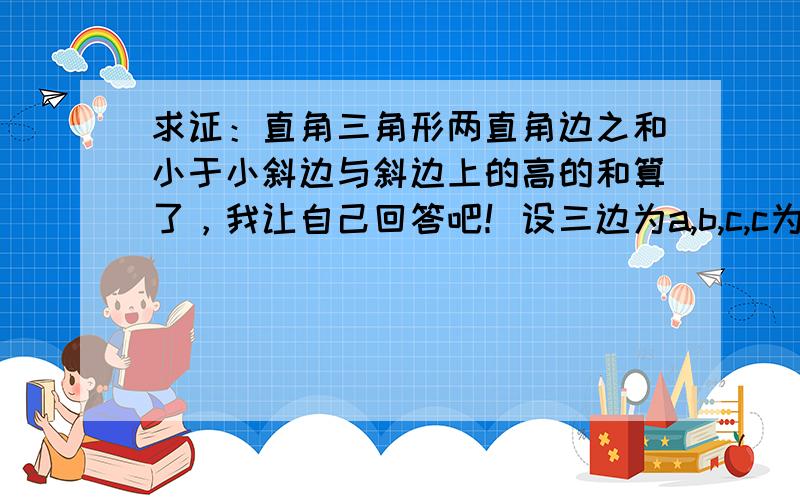 求证：直角三角形两直角边之和小于小斜边与斜边上的高的和算了，我让自己回答吧！设三边为a,b,c,c为斜边，c边上的高为ab/c，即求证：a+b0，且a²+b²=c²) 将a+b,c+ab/c两式均平方得a&su