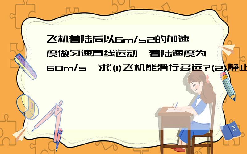 飞机着陆后以6m/s2的加速度做匀速直线运动,着陆速度为60m/s,求:(1)飞机能滑行多远?(2)静止前4s内...飞机着陆后以6m/s2的加速度做匀速直线运动,着陆速度为60m/s,求:(1)飞机能滑行多远?(2)静止前4s