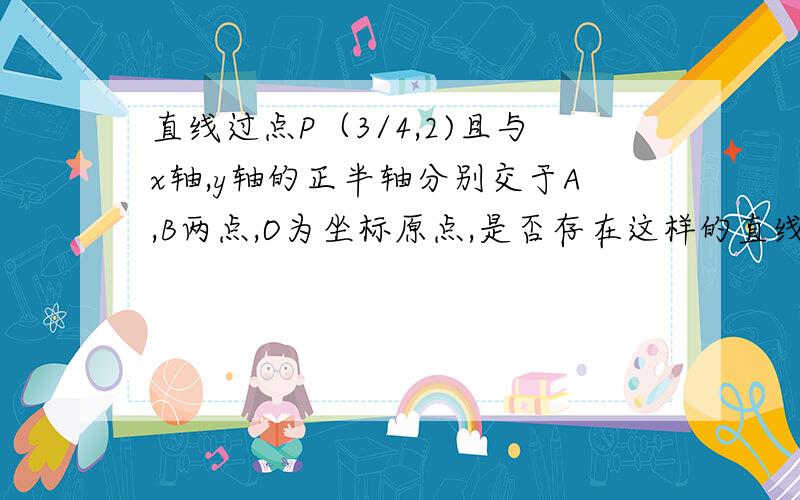 直线过点P（3/4,2)且与x轴,y轴的正半轴分别交于A,B两点,O为坐标原点,是否存在这样的直线满足下列条件：1.三角形AOB的周长为122.三角形AOB的面积为6若存在,求出直线的方程,若不存在,说明理由