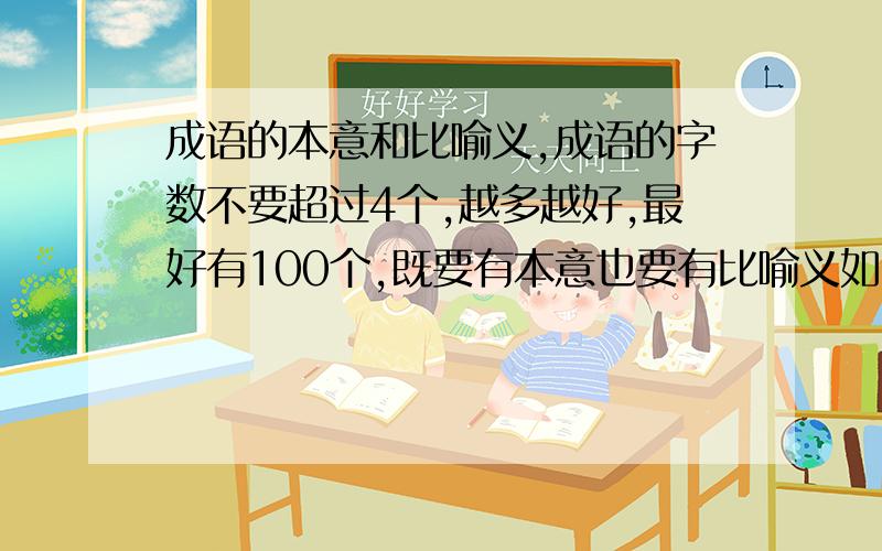 成语的本意和比喻义,成语的字数不要超过4个,越多越好,最好有100个,既要有本意也要有比喻义如：釜底抽薪：本意：把柴火从锅底抽掉 比喻义：从根本上解决问题画蛇添足：本意：画蛇时给