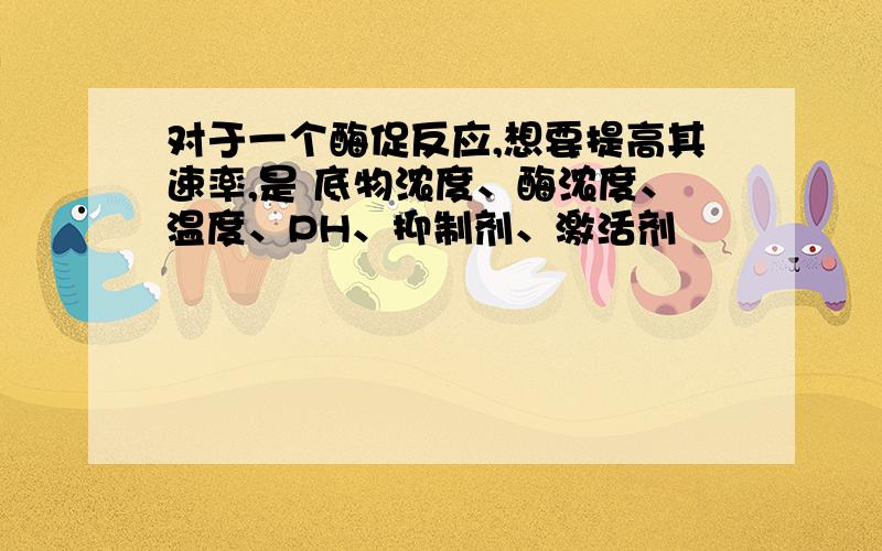 对于一个酶促反应,想要提高其速率,是 底物浓度、酶浓度、温度、PH、抑制剂、激活剂