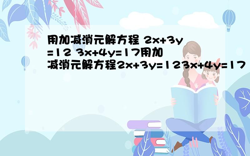 用加减消元解方程 2x+3y=12 3x+4y=17用加减消元解方程2x+3y=123x+4y=17