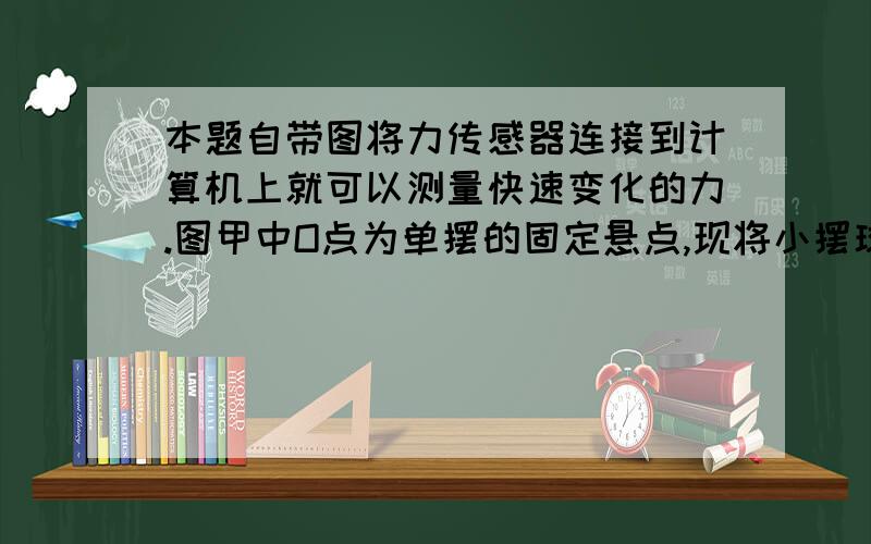 本题自带图将力传感器连接到计算机上就可以测量快速变化的力.图甲中O点为单摆的固定悬点,现将小摆球（可视为质点）拉至A点,此时细线处于张紧状态,释放摆球,则摆球将在竖直平面内的A