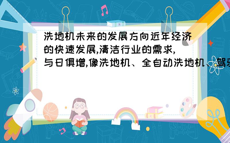 洗地机未来的发展方向近年经济的快速发展,清洁行业的需求,与日俱增,像洗地机、全自动洗地机、驾驶式洗地机、手推式洗地机、地毯清洗机、吸尘吸水机、擦地机、刷地机、扫地机、扫地