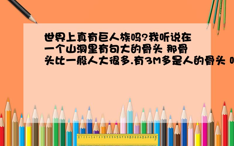 世界上真有巨人族吗?我听说在一个山洞里有句大的骨头 那骨头比一般人大很多.有3M多是人的骨头 听说在几千年前地球文明有那写巨人族存在最小的3M多最大的5M多.还有科学家说那些是来自