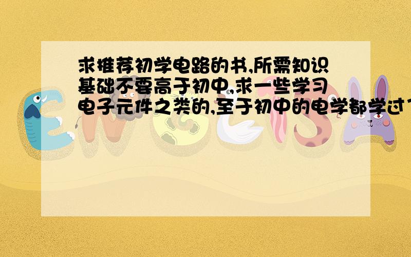 求推荐初学电路的书,所需知识基础不要高于初中,求一些学习电子元件之类的,至于初中的电学都学过了,