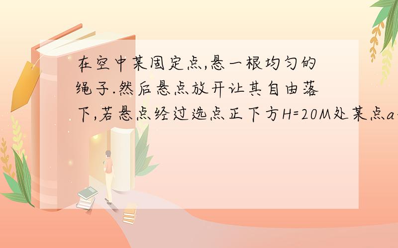 在空中某固定点,悬一根均匀的绳子.然后悬点放开让其自由落下,若悬点经过选点正下方H=20M处某点a共用时间1s,则该绳全长为多少米