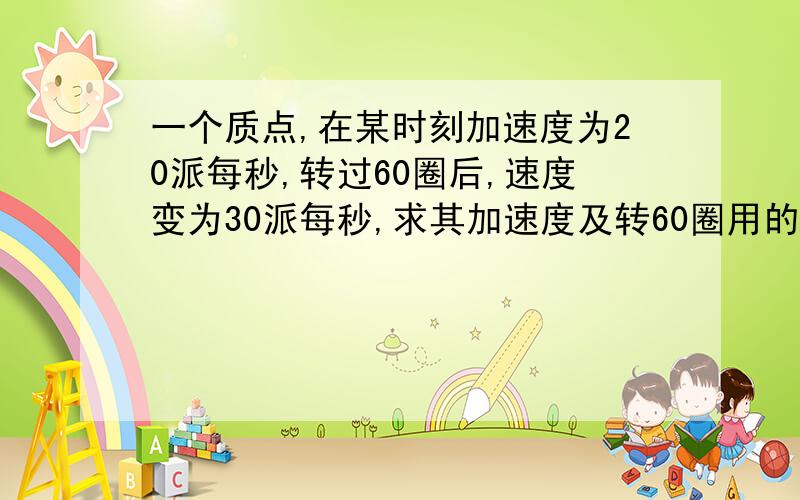 一个质点,在某时刻加速度为20派每秒,转过60圈后,速度变为30派每秒,求其加速度及转60圈用的时间