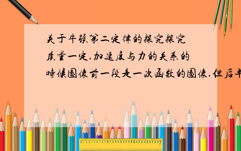 关于牛顿第二定律的探究探究 质量一定,加速度与力的关系的时候图像前一段是一次函数的图像,但后半段的图像是向下弯曲的我想知道出现这种情况的原因PS：我知道是因为作用在小车上的