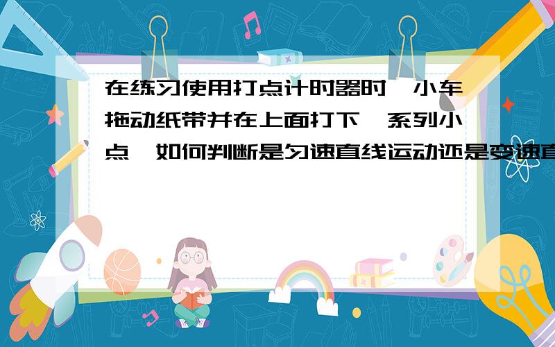 在练习使用打点计时器时,小车拖动纸带并在上面打下一系列小点,如何判断是匀速直线运动还是变速直线运动A.应通过测量只代表是的运动的全程来判断 B 必须通过计算任意两点间的平均速度