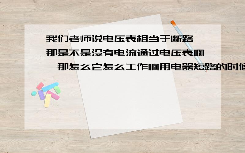 我们老师说电压表相当于断路,那是不是没有电流通过电压表啊,那怎么它怎么工作啊用电器短路的时候是不是差不多相当于导线 也就是说电流还是会经过那个短路的用电器的,串联电路中接在