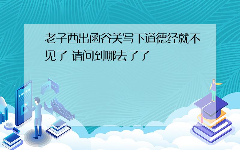 老子西出函谷关写下道德经就不见了 请问到哪去了了