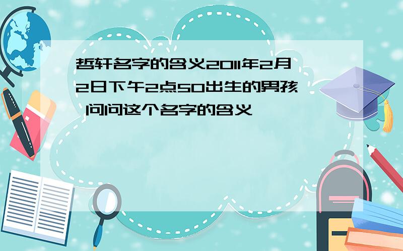 哲轩名字的含义2011年2月2日下午2点50出生的男孩  问问这个名字的含义