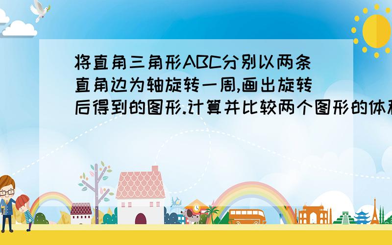 将直角三角形ABC分别以两条直角边为轴旋转一周,画出旋转后得到的图形.计算并比较两个图形的体积.